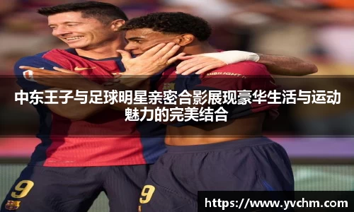 中东王子与足球明星亲密合影展现豪华生活与运动魅力的完美结合