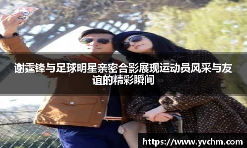 谢霆锋与足球明星亲密合影展现运动员风采与友谊的精彩瞬间